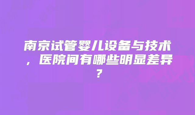 南京试管婴儿设备与技术，医院间有哪些明显差异？