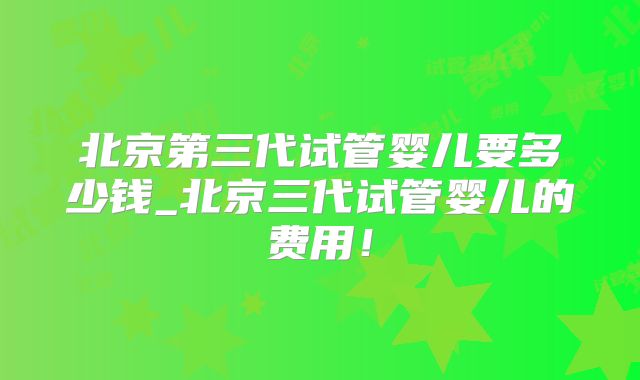 北京第三代试管婴儿要多少钱_北京三代试管婴儿的费用!