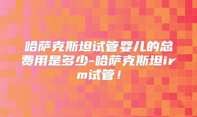 哈萨克斯坦试管婴儿的总费用是多少-哈萨克斯坦irm试管！