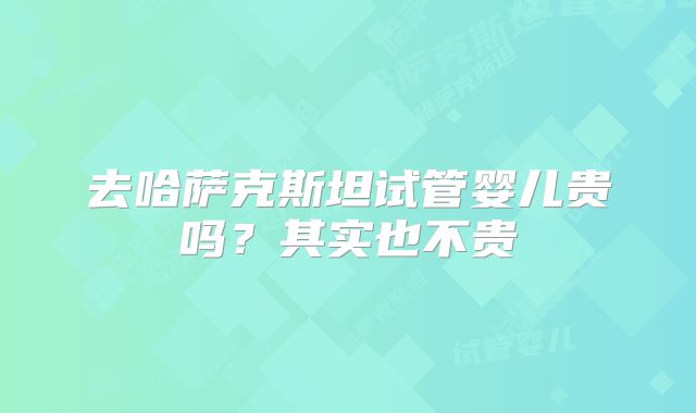 去哈萨克斯坦试管婴儿贵吗?其实也不贵