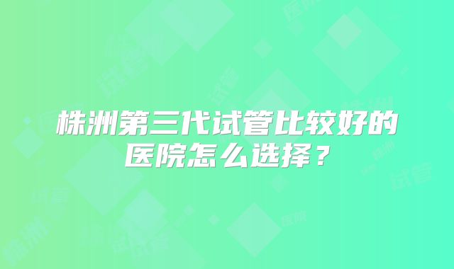 株洲第三代试管比较好的医院怎么选择?