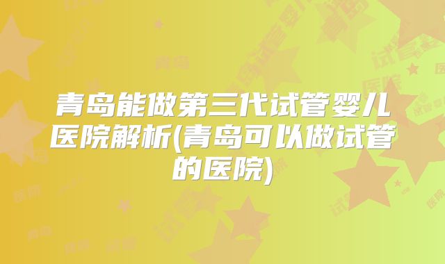 青岛能做第三代试管婴儿医院解析(青岛可以做试管的医院)