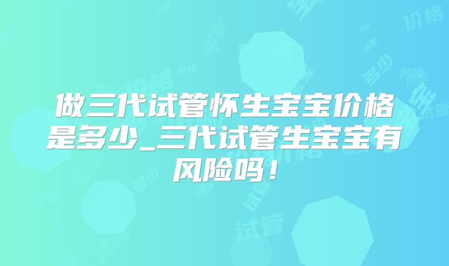 做三代试管怀生宝宝价格是多少_三代试管生宝宝有风险吗！