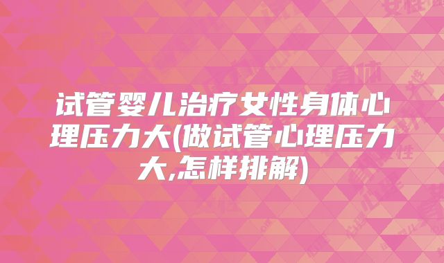 试管婴儿治疗女性身体心理压力大(做试管心理压力大,怎样排解)