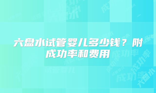 六盘水试管婴儿多少钱?附成功率和费用