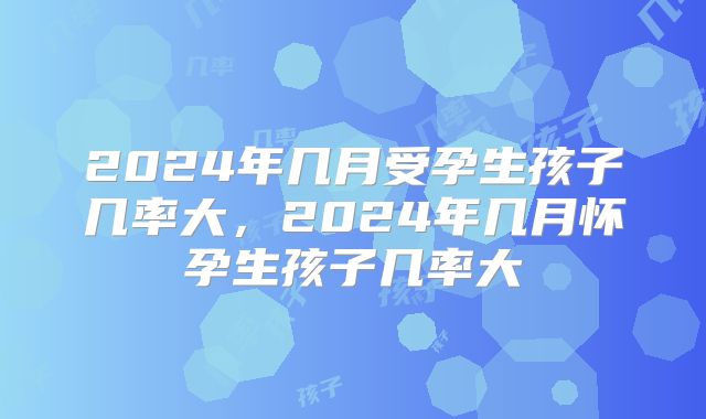 2024年几月受孕生孩子几率大，2024年几月怀孕生孩子几率大