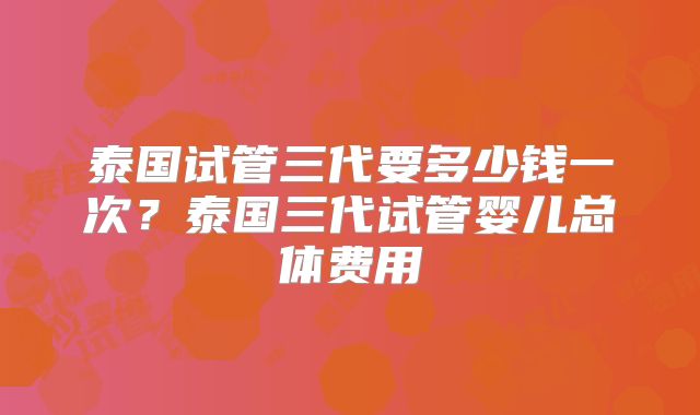 泰国试管三代要多少钱一次？泰国三代试管婴儿总体费用