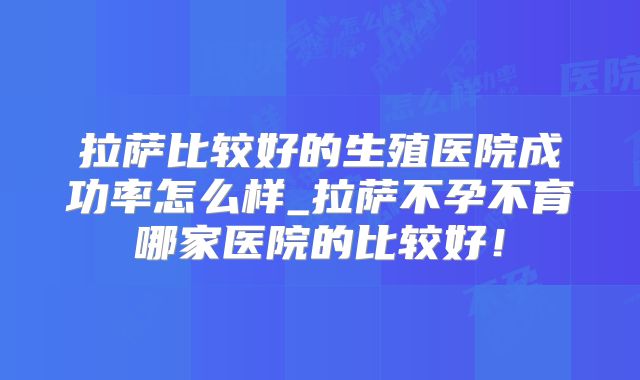 拉萨比较好的生殖医院成功率怎么样_拉萨不孕不育哪家医院的比较好!
