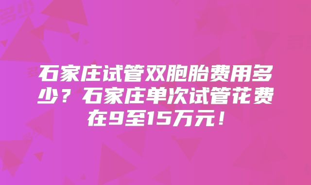 石家庄试管双胞胎费用多少?石家庄单次试管花费在9至15万元!