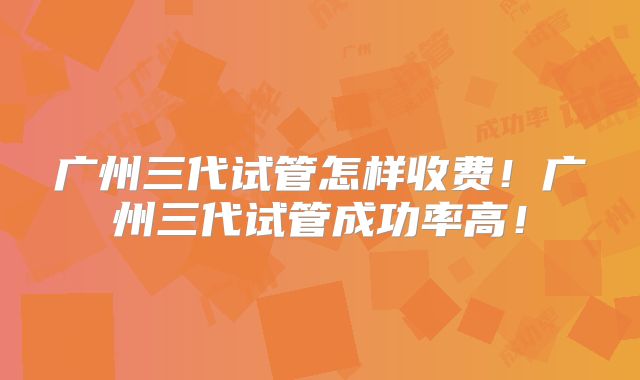 广州三代试管怎样收费！广州三代试管成功率高！