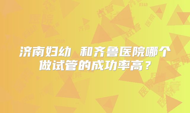 济南妇幼 和齐鲁医院哪个做试管的成功率高?