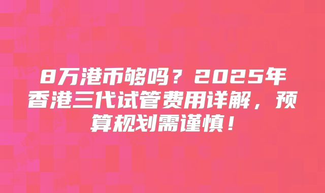 8万港币够吗？2025年香港三代试管费用详解，预算规划需谨慎！