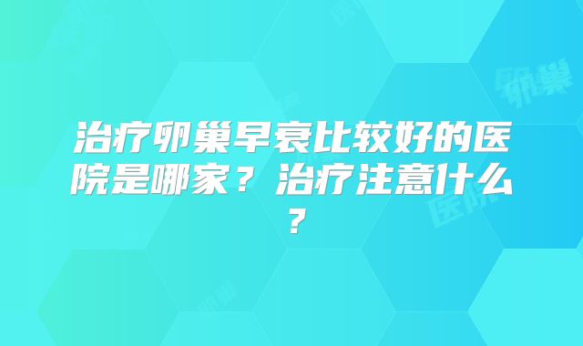治疗卵巢早衰比较好的医院是哪家？治疗注意什么？