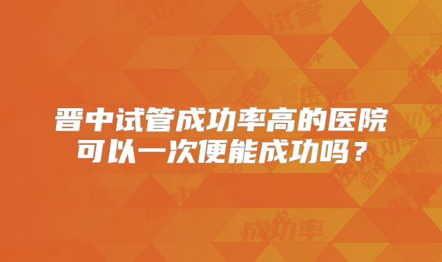 晋中试管成功率高的医院可以一次便能成功吗?