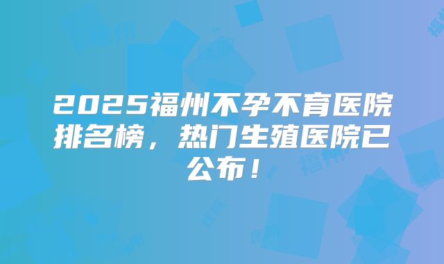 2025福州不孕不育医院排名榜，热门生殖医院已公布！