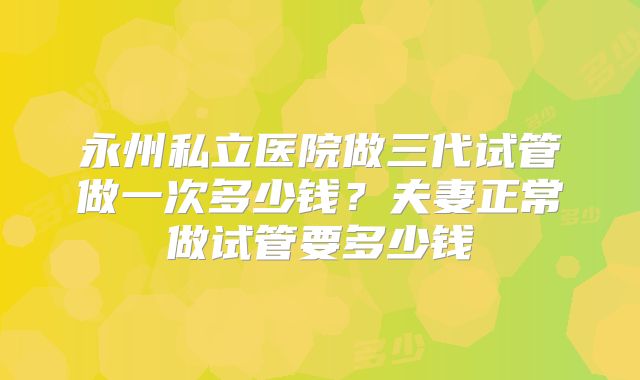 永州私立医院做三代试管做一次多少钱?夫妻正常做试管要多少钱