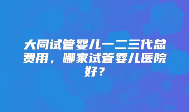 大同试管婴儿一二三代总费用,哪家试管婴儿医院好?