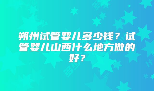 朔州试管婴儿多少钱？试管婴儿山西什么地方做的好？