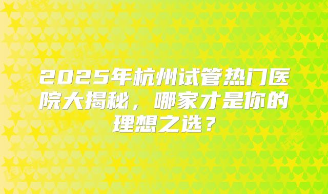 2025年杭州试管热门医院大揭秘，哪家才是你的理想之选？