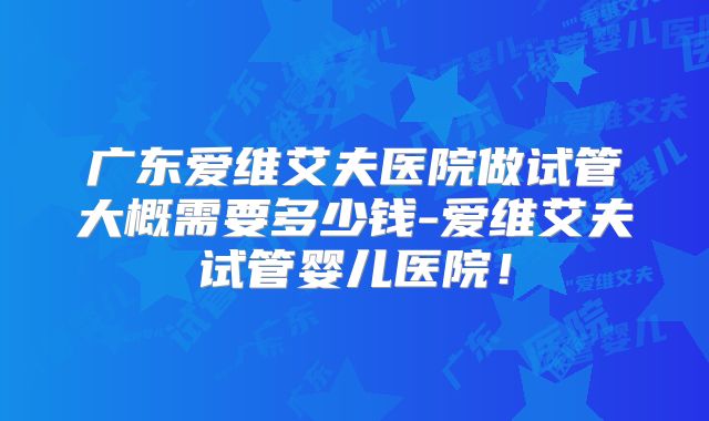 广东爱维艾夫医院做试管大概需要多少钱-爱维艾夫试管婴儿医院!