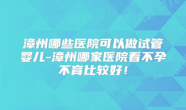 漳州哪些医院可以做试管婴儿-漳州哪家医院看不孕不育比较好！