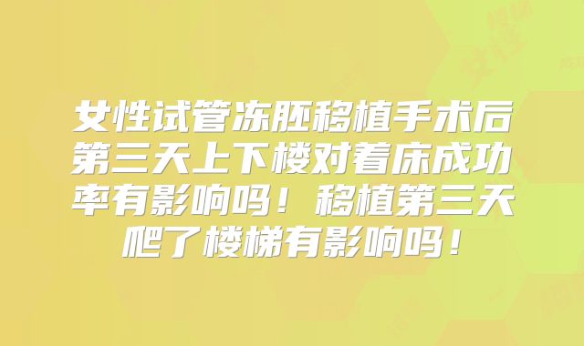 女性试管冻胚移植手术后第三天上下楼对着床成功率有影响吗！移植第三天爬了楼梯有影响吗！