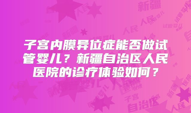 子宫内膜异位症能否做试管婴儿？新疆自治区人民医院的诊疗体验如何？