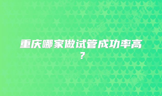重庆哪家做试管成功率高？