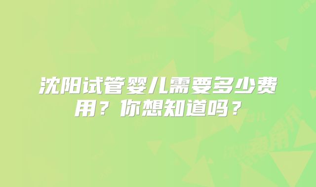沈阳试管婴儿需要多少费用？你想知道吗？