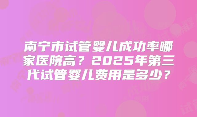 南宁市试管婴儿成功率哪家医院高?2025年第三代试管婴儿费用是多少?