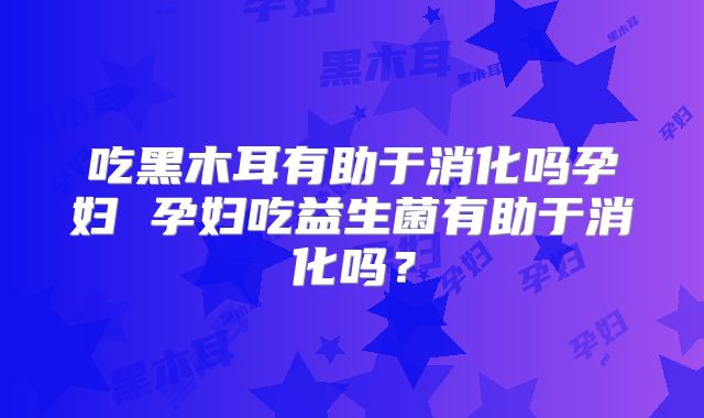 吃黑木耳有助于消化吗孕妇 孕妇吃益生菌有助于消化吗？