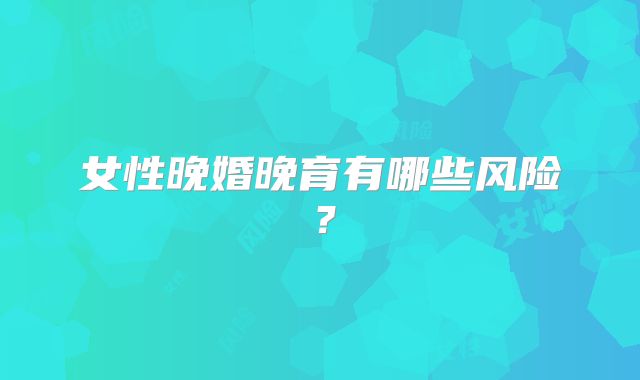 女性晚婚晚育有哪些风险？