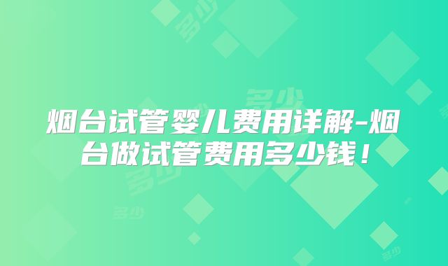 烟台试管婴儿费用详解-烟台做试管费用多少钱!