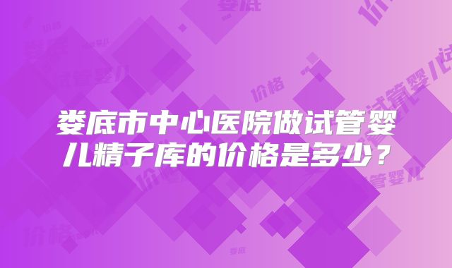 娄底市中心医院做试管婴儿精子库的价格是多少？