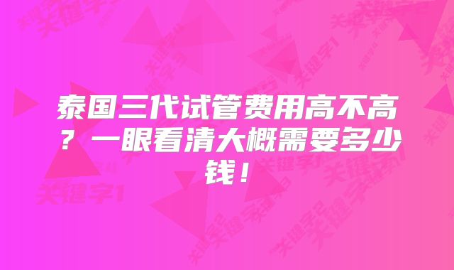 泰国三代试管费用高不高?一眼看清大概需要多少钱!