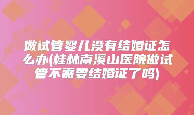 做试管婴儿没有结婚证怎么办(桂林南溪山医院做试管不需要结婚证了吗)