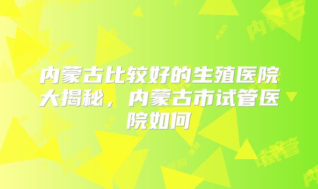 内蒙古比较好的生殖医院大揭秘,内蒙古市试管医院如何
