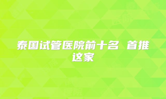 泰国试管医院前十名 首推这家