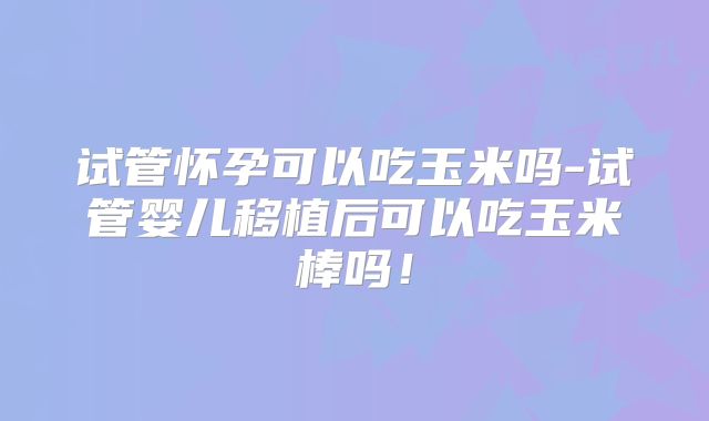 试管怀孕可以吃玉米吗-试管婴儿移植后可以吃玉米棒吗！