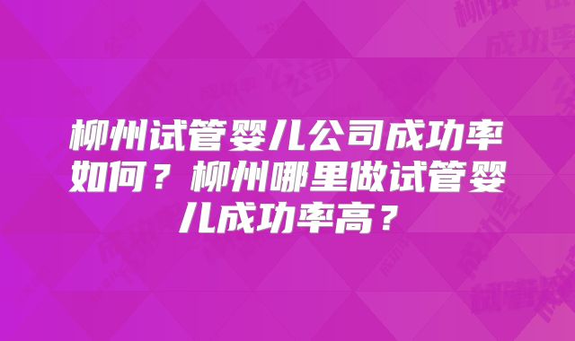 柳州试管婴儿公司成功率如何?柳州哪里做试管婴儿成功率高?