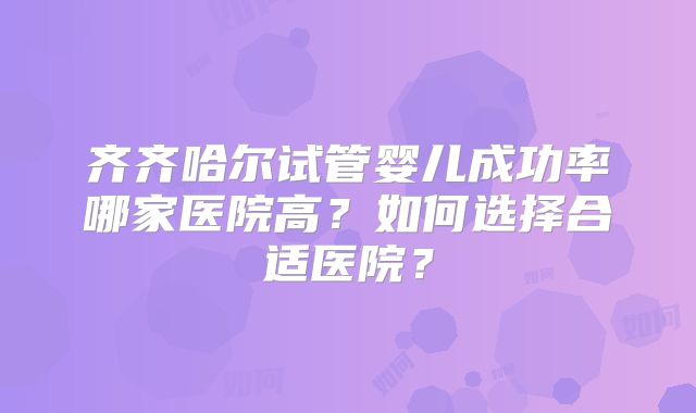 齐齐哈尔试管婴儿成功率哪家医院高?如何选择合适医院?