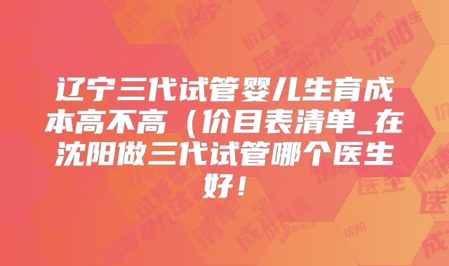 辽宁三代试管婴儿生育成本高不高（价目表清单_在沈阳做三代试管哪个医生好！