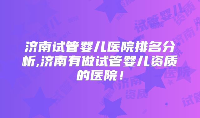 济南试管婴儿医院排名分析,济南有做试管婴儿资质的医院！