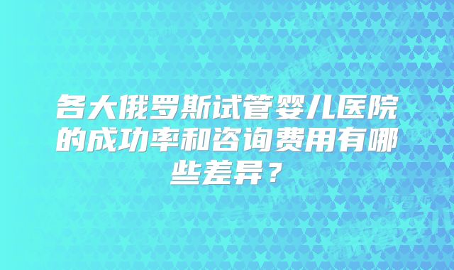 各大俄罗斯试管婴儿医院的成功率和咨询费用有哪些差异?