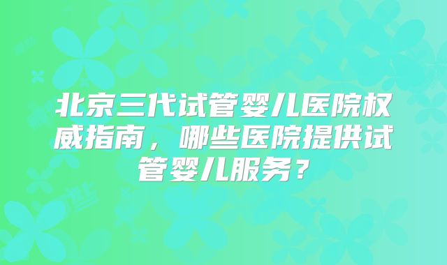 北京三代试管婴儿医院权威指南，哪些医院提供试管婴儿服务？