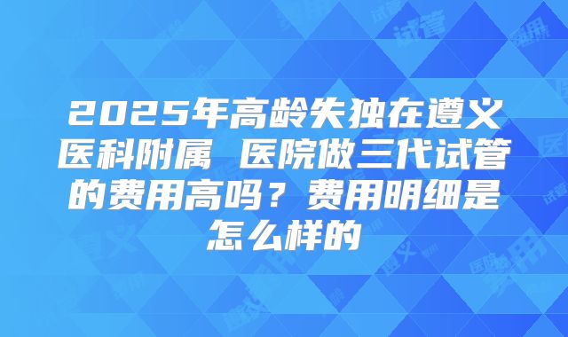 2025年高龄失独在遵义医科附属 医院做三代试管的费用高吗?费用明细是怎么样的