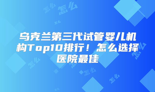乌克兰第三代试管婴儿机构Top10排行!怎么选择医院最佳