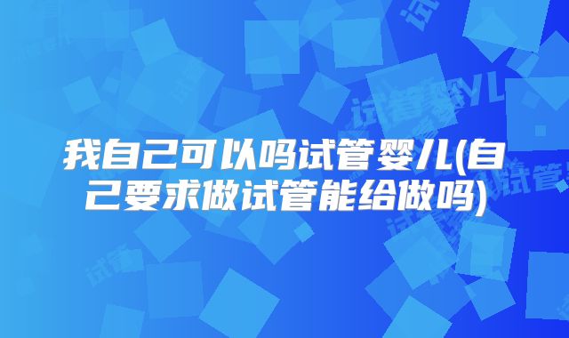 我自己可以吗试管婴儿(自己要求做试管能给做吗)
