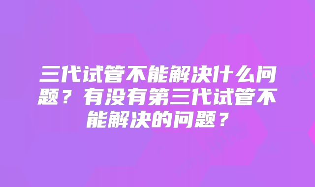 三代试管不能解决什么问题？有没有第三代试管不能解决的问题？