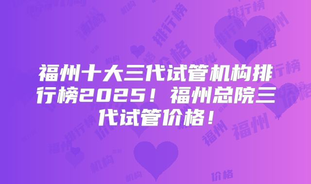 福州十大三代试管机构排行榜2025！福州总院三代试管价格！